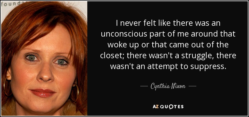 I never felt like there was an unconscious part of me around that woke up or that came out of the closet; there wasn't a struggle, there wasn't an attempt to suppress. - Cynthia Nixon
