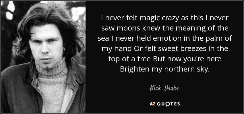 I never felt magic crazy as this I never saw moons knew the meaning of the sea I never held emotion in the palm of my hand Or felt sweet breezes in the top of a tree But now you're here Brighten my northern sky. - Nick  Drake