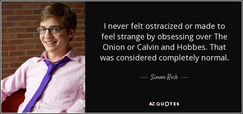I never felt ostracized or made to feel strange by obsessing over The Onion or Calvin and Hobbes. That was considered completely normal. - Simon Rich