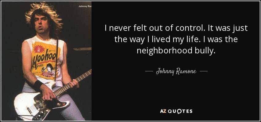 I never felt out of control. It was just the way I lived my life. I was the neighborhood bully. - Johnny Ramone