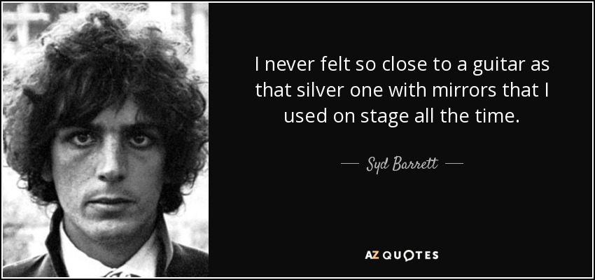 I never felt so close to a guitar as that silver one with mirrors that I used on stage all the time. - Syd Barrett