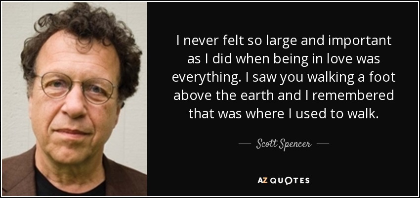 I never felt so large and important as I did when being in love was everything. I saw you walking a foot above the earth and I remembered that was where I used to walk. - Scott Spencer