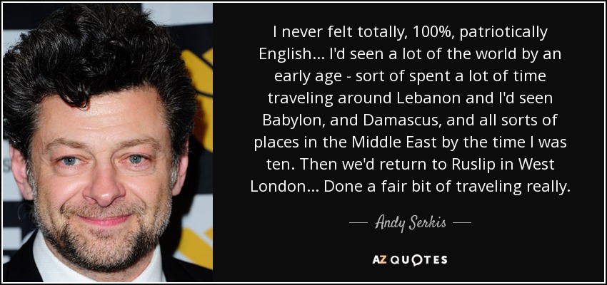 I never felt totally, 100%, patriotically English... I'd seen a lot of the world by an early age - sort of spent a lot of time traveling around Lebanon and I'd seen Babylon, and Damascus, and all sorts of places in the Middle East by the time I was ten. Then we'd return to Ruslip in West London... Done a fair bit of traveling really. - Andy Serkis