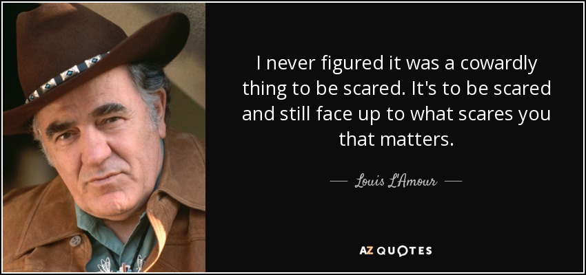 I never figured it was a cowardly thing to be scared. It's to be scared and still face up to what scares you that matters. - Louis L'Amour