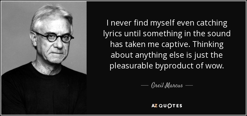 I never find myself even catching lyrics until something in the sound has taken me captive. Thinking about anything else is just the pleasurable byproduct of wow. - Greil Marcus