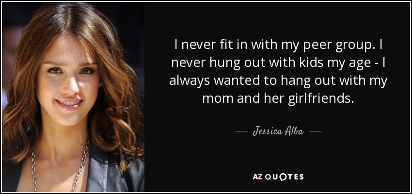 I never fit in with my peer group. I never hung out with kids my age - I always wanted to hang out with my mom and her girlfriends. - Jessica Alba