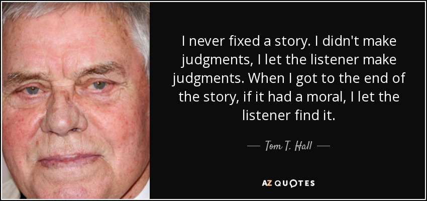 I never fixed a story. I didn't make judgments, I let the listener make judgments. When I got to the end of the story, if it had a moral, I let the listener find it. - Tom T. Hall