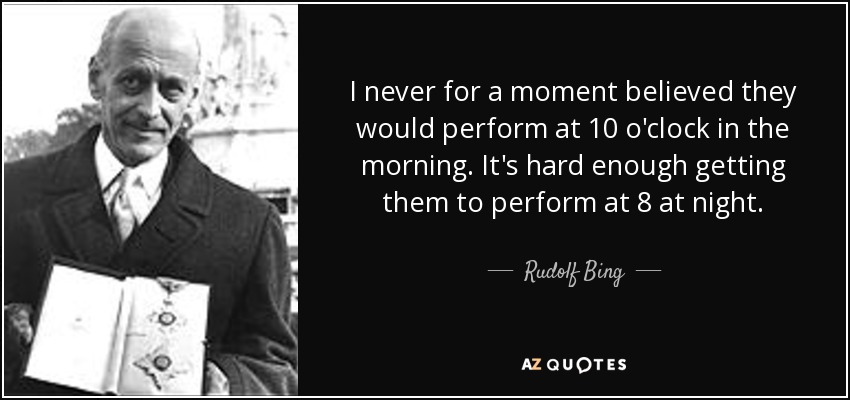 I never for a moment believed they would perform at 10 o'clock in the morning. It's hard enough getting them to perform at 8 at night. - Rudolf Bing