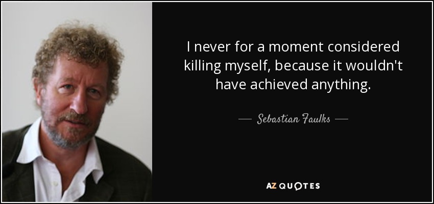 I never for a moment considered killing myself, because it wouldn't have achieved anything. - Sebastian Faulks