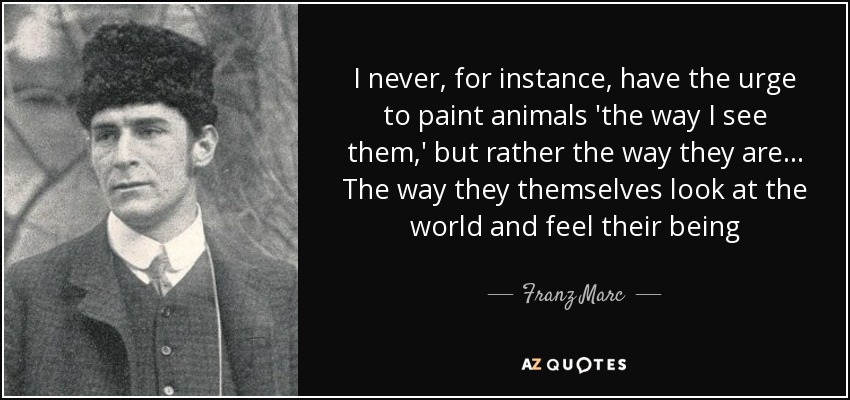 I never, for instance, have the urge to paint animals 'the way I see them,' but rather the way they are... The way they themselves look at the world and feel their being - Franz Marc