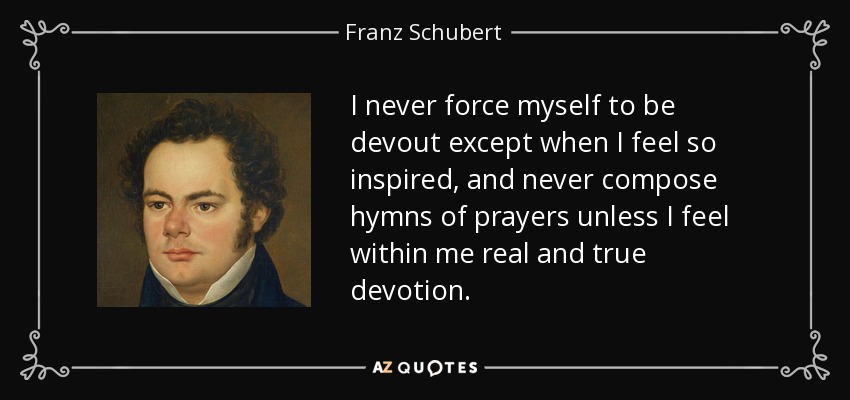 I never force myself to be devout except when I feel so inspired, and never compose hymns of prayers unless I feel within me real and true devotion. - Franz Schubert