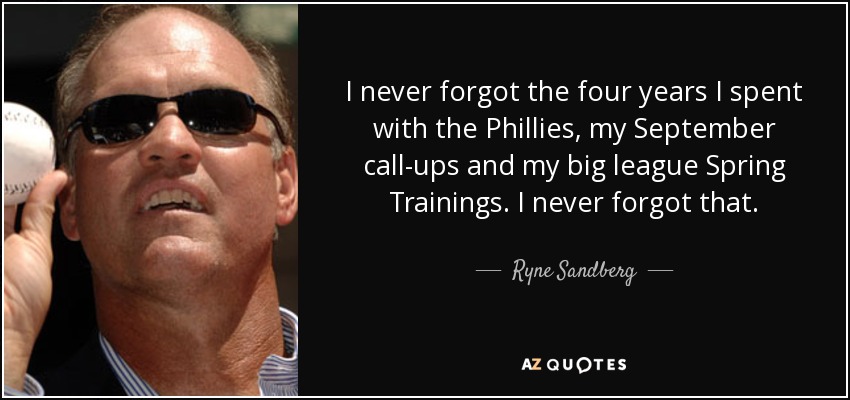 I never forgot the four years I spent with the Phillies, my September call-ups and my big league Spring Trainings. I never forgot that. - Ryne Sandberg