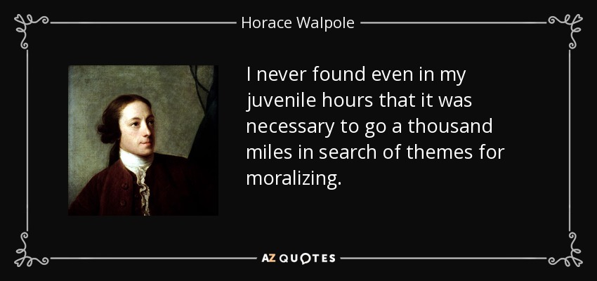 I never found even in my juvenile hours that it was necessary to go a thousand miles in search of themes for moralizing. - Horace Walpole