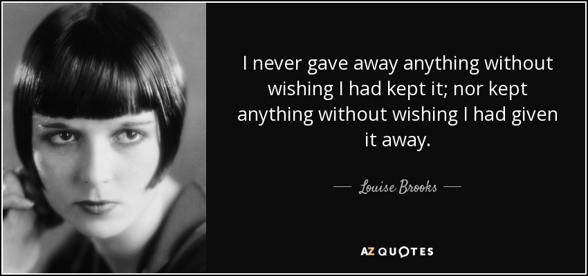 I never gave away anything without wishing I had kept it; nor kept anything without wishing I had given it away. - Louise Brooks