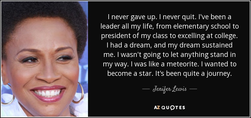 I never gave up. I never quit. I've been a leader all my life, from elementary school to president of my class to excelling at college. I had a dream, and my dream sustained me. I wasn't going to let anything stand in my way. I was like a meteorite. I wanted to become a star. It's been quite a journey. - Jenifer Lewis