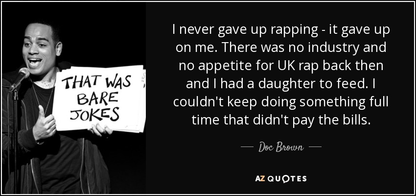 I never gave up rapping - it gave up on me. There was no industry and no appetite for UK rap back then and I had a daughter to feed. I couldn't keep doing something full time that didn't pay the bills. - Doc Brown