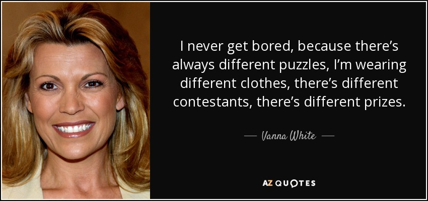 I never get bored, because there’s always different puzzles, I’m wearing different clothes, there’s different contestants, there’s different prizes. - Vanna White