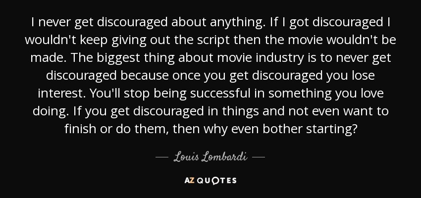 I never get discouraged about anything. If I got discouraged I wouldn't keep giving out the script then the movie wouldn't be made. The biggest thing about movie industry is to never get discouraged because once you get discouraged you lose interest. You'll stop being successful in something you love doing. If you get discouraged in things and not even want to finish or do them, then why even bother starting? - Louis Lombardi