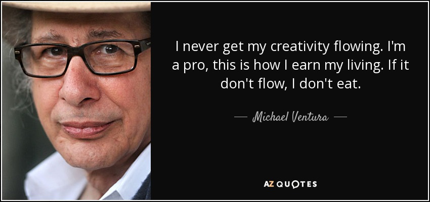 I never get my creativity flowing. I'm a pro, this is how I earn my living. If it don't flow, I don't eat. - Michael Ventura