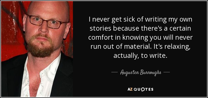 I never get sick of writing my own stories because there's a certain comfort in knowing you will never run out of material. It's relaxing, actually, to write. - Augusten Burroughs