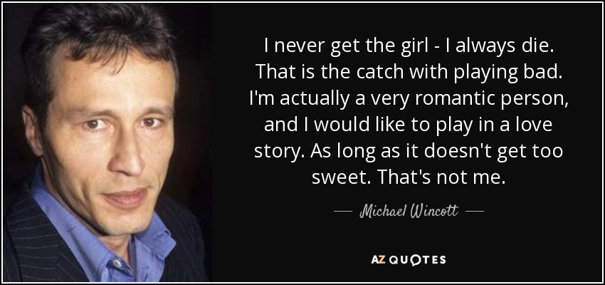 I never get the girl - I always die. That is the catch with playing bad. I'm actually a very romantic person, and I would like to play in a love story. As long as it doesn't get too sweet. That's not me. - Michael Wincott