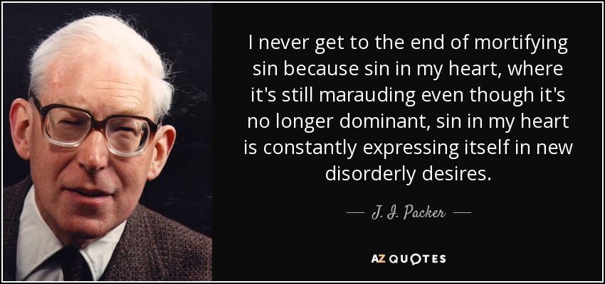 I never get to the end of mortifying sin because sin in my heart, where it's still marauding even though it's no longer dominant, sin in my heart is constantly expressing itself in new disorderly desires. - J. I. Packer