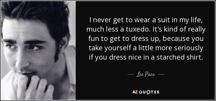 I never get to wear a suit in my life, much less a tuxedo. It's kind of really fun to get to dress up, because you take yourself a little more seriously if you dress nice in a starched shirt. - Lee Pace