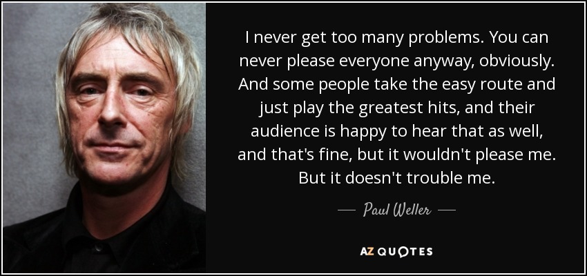 I never get too many problems. You can never please everyone anyway, obviously. And some people take the easy route and just play the greatest hits, and their audience is happy to hear that as well, and that's fine, but it wouldn't please me. But it doesn't trouble me. - Paul Weller