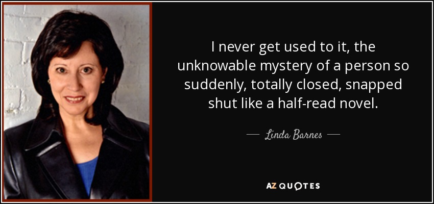 I never get used to it, the unknowable mystery of a person so suddenly, totally closed, snapped shut like a half-read novel. - Linda Barnes