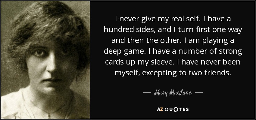 I never give my real self. I have a hundred sides, and I turn first one way and then the other. I am playing a deep game. I have a number of strong cards up my sleeve. I have never been myself, excepting to two friends. - Mary MacLane