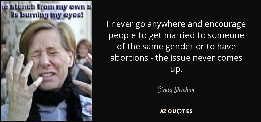 I never go anywhere and encourage people to get married to someone of the same gender or to have abortions - the issue never comes up. - Cindy Sheehan