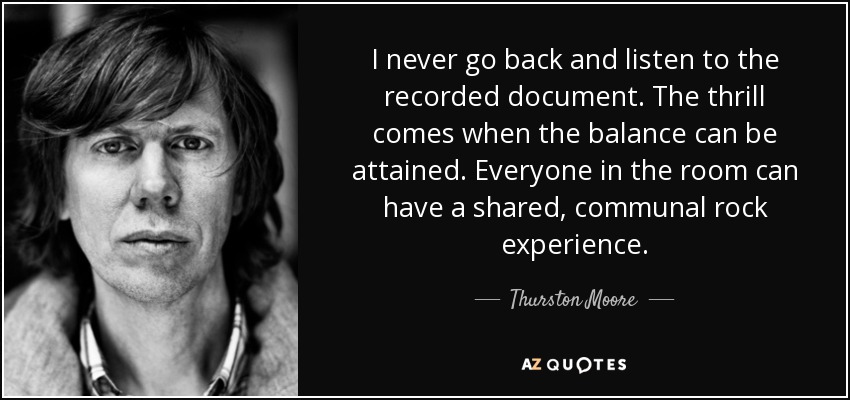 I never go back and listen to the recorded document. The thrill comes when the balance can be attained. Everyone in the room can have a shared, communal rock experience. - Thurston Moore