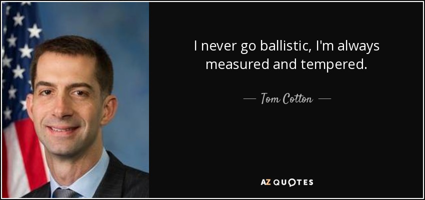 I never go ballistic, I'm always measured and tempered. - Tom Cotton