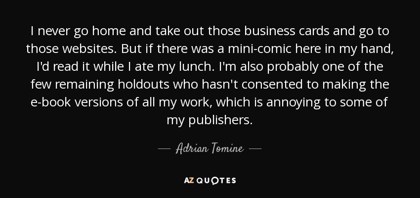 I never go home and take out those business cards and go to those websites. But if there was a mini-comic here in my hand, I'd read it while I ate my lunch. I'm also probably one of the few remaining holdouts who hasn't consented to making the e-book versions of all my work, which is annoying to some of my publishers. - Adrian Tomine