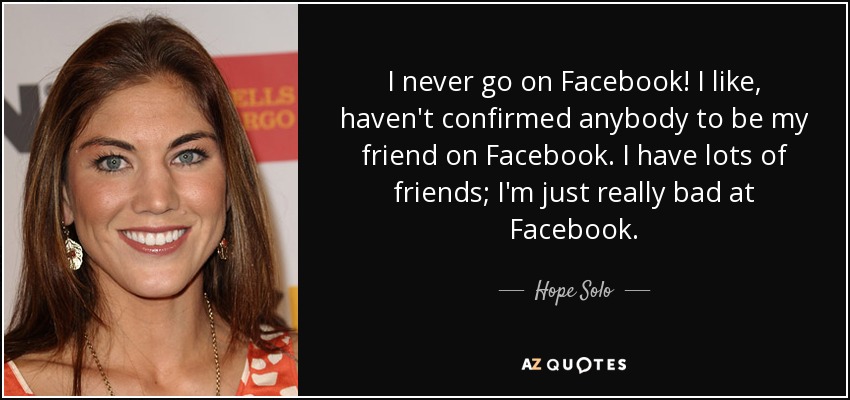 I never go on Facebook! I like, haven't confirmed anybody to be my friend on Facebook. I have lots of friends; I'm just really bad at Facebook. - Hope Solo