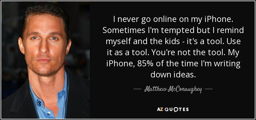 I never go online on my iPhone. Sometimes I'm tempted but I remind myself and the kids - it's a tool. Use it as a tool. You're not the tool. My iPhone, 85% of the time I'm writing down ideas. - Matthew McConaughey