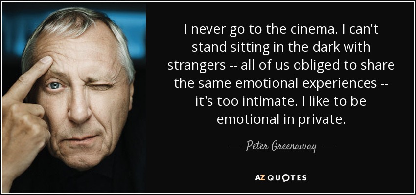 I never go to the cinema. I can't stand sitting in the dark with strangers -- all of us obliged to share the same emotional experiences -- it's too intimate. I like to be emotional in private. - Peter Greenaway