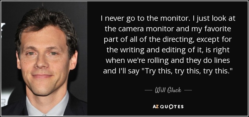 I never go to the monitor. I just look at the camera monitor and my favorite part of all of the directing, except for the writing and editing of it, is right when we're rolling and they do lines and I'll say 