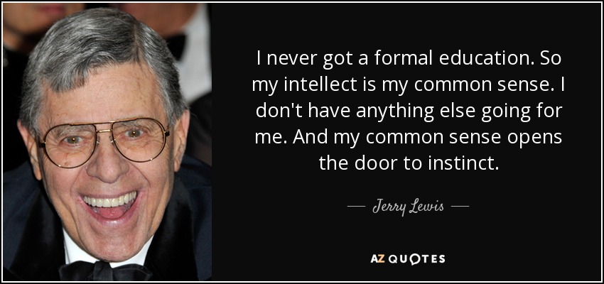 I never got a formal education. So my intellect is my common sense. I don't have anything else going for me. And my common sense opens the door to instinct. - Jerry Lewis