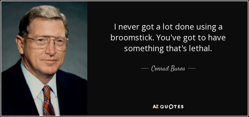 I never got a lot done using a broomstick. You've got to have something that's lethal. - Conrad Burns