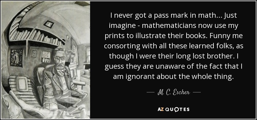 I never got a pass mark in math... Just imagine - mathematicians now use my prints to illustrate their books. Funny me consorting with all these learned folks, as though I were their long lost brother. I guess they are unaware of the fact that I am ignorant about the whole thing. - M. C. Escher