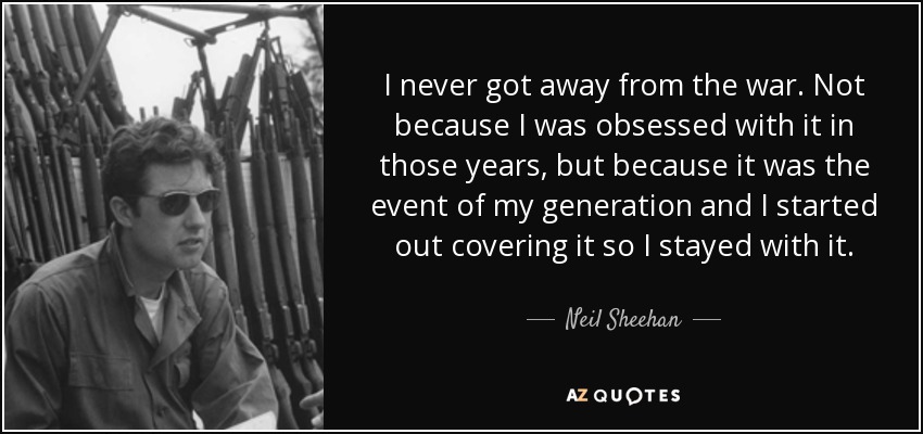 I never got away from the war. Not because I was obsessed with it in those years, but because it was the event of my generation and I started out covering it so I stayed with it. - Neil Sheehan