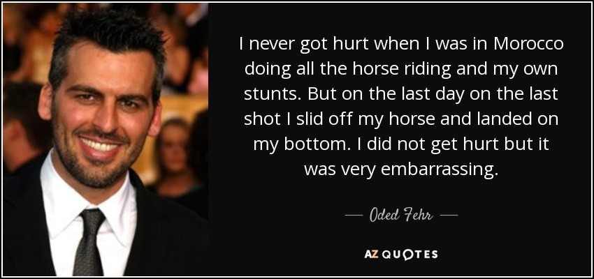 I never got hurt when I was in Morocco doing all the horse riding and my own stunts. But on the last day on the last shot I slid off my horse and landed on my bottom. I did not get hurt but it was very embarrassing. - Oded Fehr