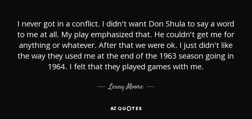 I never got in a conflict. I didn't want Don Shula to say a word to me at all. My play emphasized that. He couldn't get me for anything or whatever. After that we were ok. I just didn't like the way they used me at the end of the 1963 season going in 1964. I felt that they played games with me. - Lenny Moore