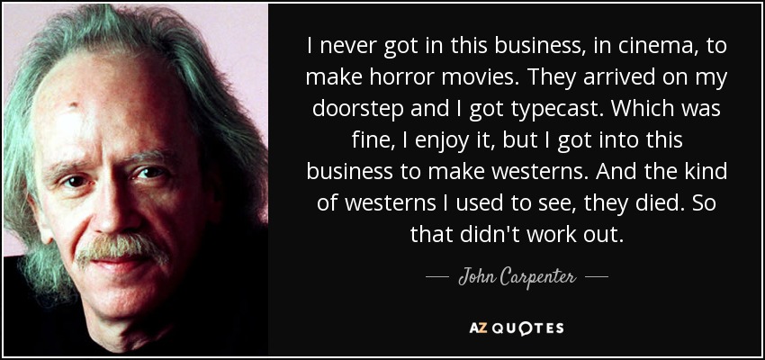 I never got in this business, in cinema, to make horror movies. They arrived on my doorstep and I got typecast. Which was fine, I enjoy it, but I got into this business to make westerns. And the kind of westerns I used to see, they died. So that didn't work out. - John Carpenter