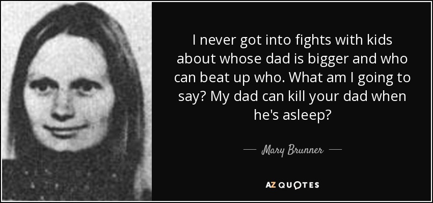 I never got into fights with kids about whose dad is bigger and who can beat up who. What am I going to say? My dad can kill your dad when he's asleep? - Mary Brunner