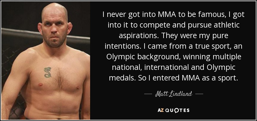 I never got into MMA to be famous, I got into it to compete and pursue athletic aspirations. They were my pure intentions. I came from a true sport, an Olympic background, winning multiple national, international and Olympic medals. So I entered MMA as a sport. - Matt Lindland