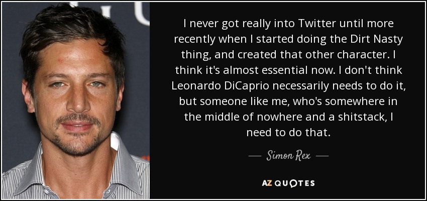 I never got really into Twitter until more recently when I started doing the Dirt Nasty thing, and created that other character. I think it's almost essential now. I don't think Leonardo DiCaprio necessarily needs to do it, but someone like me, who's somewhere in the middle of nowhere and a shitstack, I need to do that. - Simon Rex