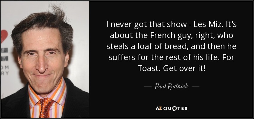 I never got that show - Les Miz. It's about the French guy, right, who steals a loaf of bread, and then he suffers for the rest of his life. For Toast. Get over it! - Paul Rudnick