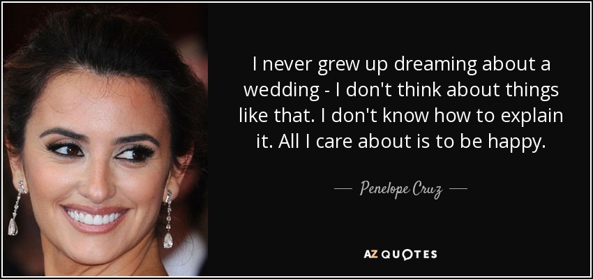 I never grew up dreaming about a wedding - I don't think about things like that. I don't know how to explain it. All I care about is to be happy. - Penelope Cruz